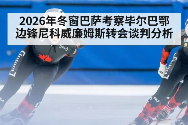 2026年冬窗巴萨考察毕尔巴鄂边锋尼科威廉姆斯转会谈判分析